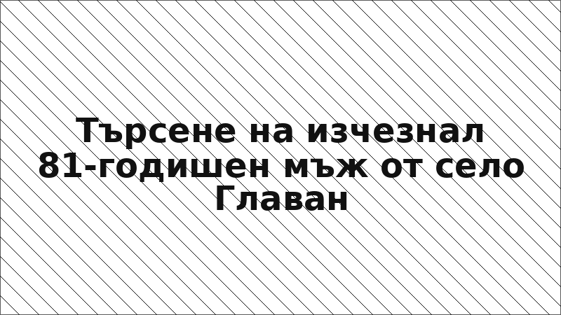 Търсене на изчезнал 81-годишен мъж от село Главан
