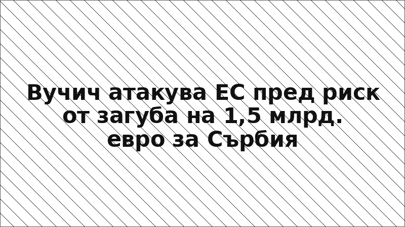 Вучич атакува ЕС пред риск от загуба на 1,5 млрд. евро за Сърбия