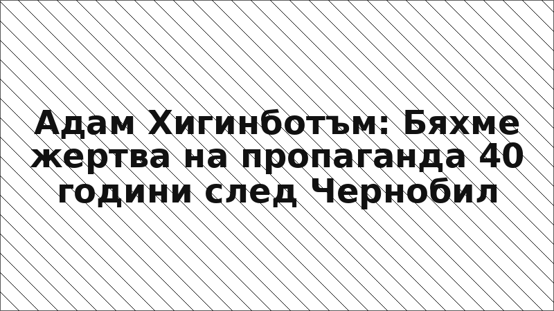 Адам Хигинботъм: Бяхме жертва на пропаганда 40 години след Чернобил