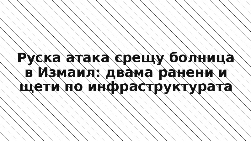 Руска атака срещу болница в Измаил: двама ранени и щети по инфраструктурата