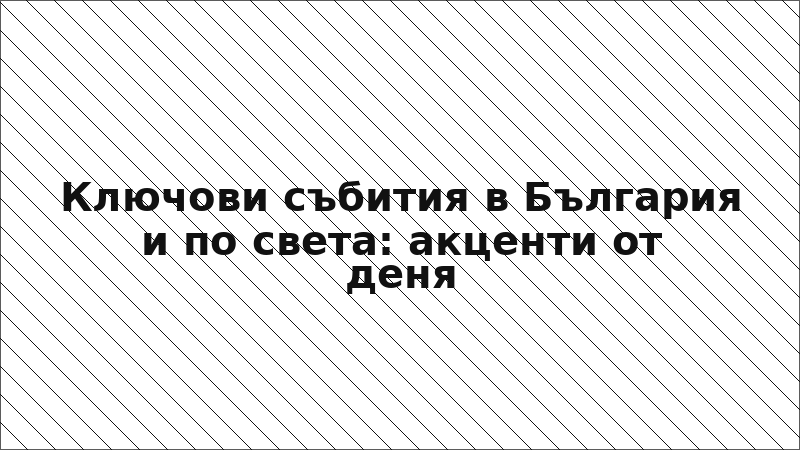 Ключови събития в България и по света: акценти от деня
