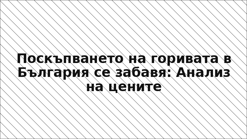 Поскъпването на горивата в България се забавя: Анализ на цените
