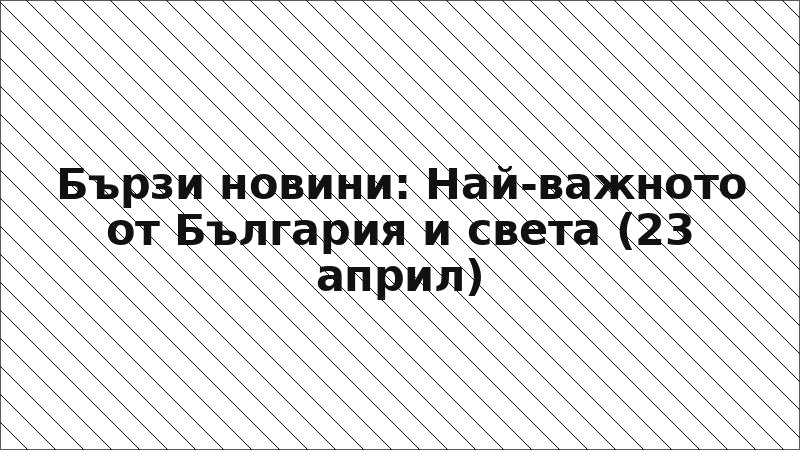 Бързи новини: Най-важното от България и света (23 април)