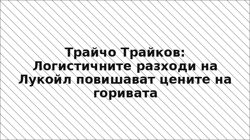 Трайчо Трайков: Логистичните разходи на Лукойл повишават цените на горивата