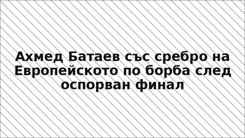 Ахмед Батаев със сребро на Европейското по борба след оспорван финал