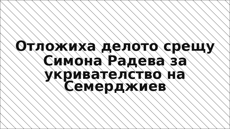 Отложиха делото срещу Симона Радева за укривателство на Семерджиев