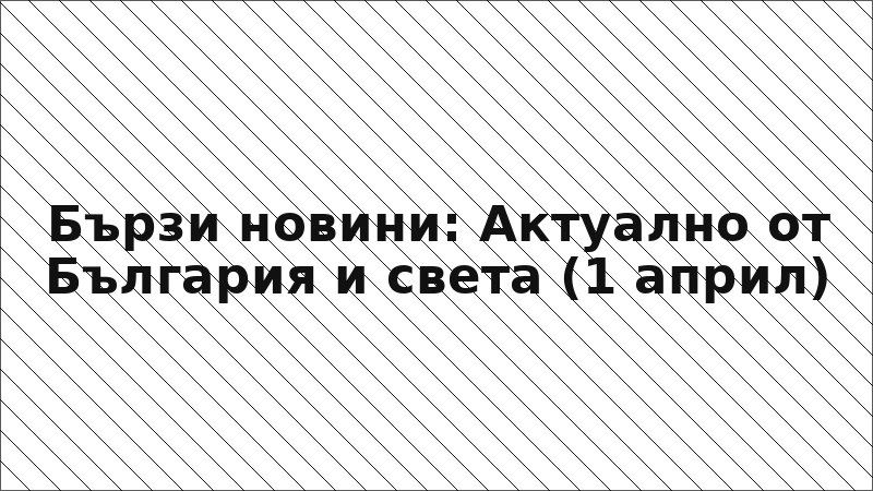 Бързи новини: Актуално от България и света (1 април)