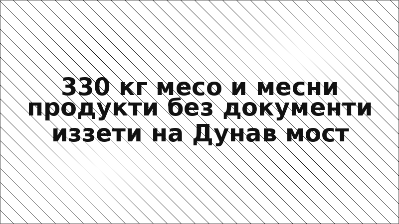 330 кг месо и месни продукти без документи иззети на Дунав мост