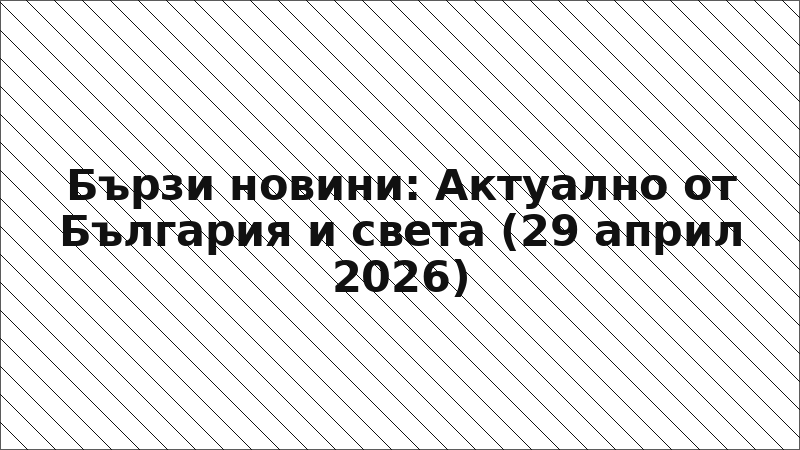 Бързи новини: Актуално от България и света (29 април 2026)