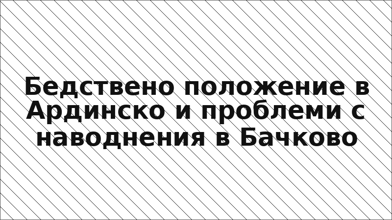 Бедствено положение в Ардинско и проблеми с наводнения в Бачково
