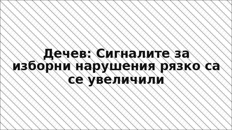 Дечев: Сигналите за изборни нарушения рязко са се увеличили