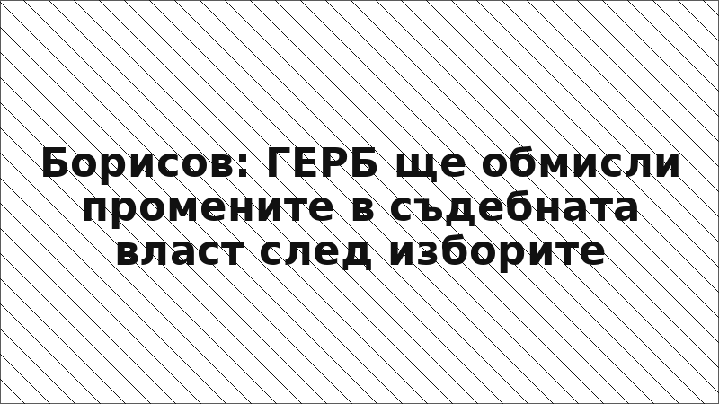 Борисов: ГЕРБ ще обмисли промените в съдебната власт след изборите