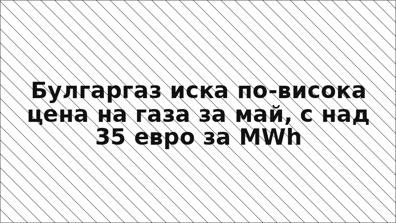 Булгаргаз иска по-висока цена на газа за май, с над 35 евро за MWh