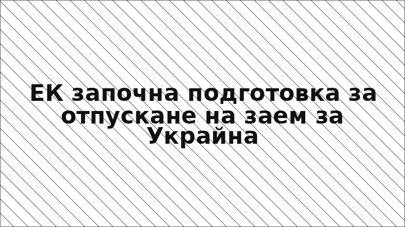 ЕК започна подготовка за отпускане на заем за Украйна