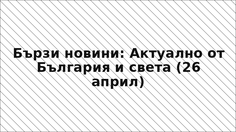 Бързи новини: Актуално от България и света (26 април)
