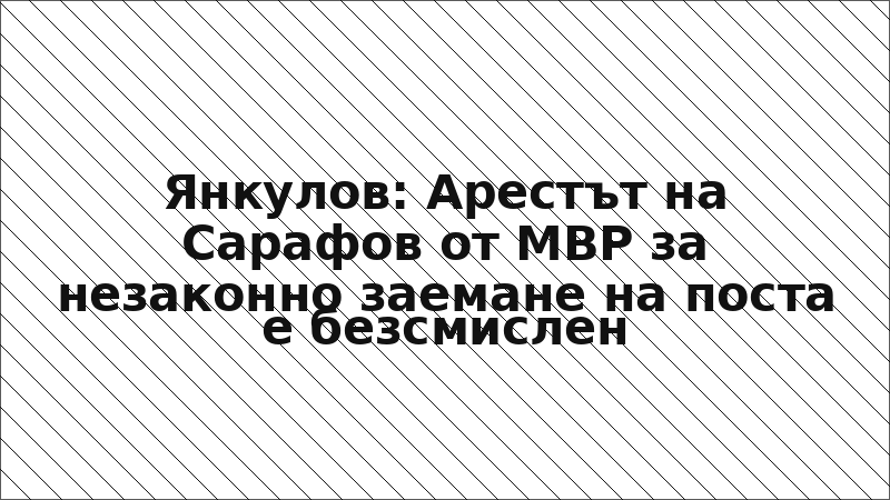 Янкулов: Арестът на Сарафов от МВР за незаконно заемане на поста е безсмислен