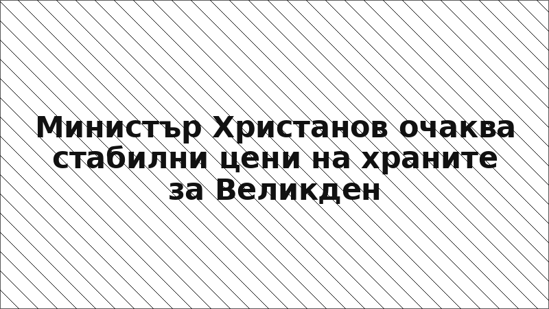 Министър Христанов очаква стабилни цени на храните за Великден