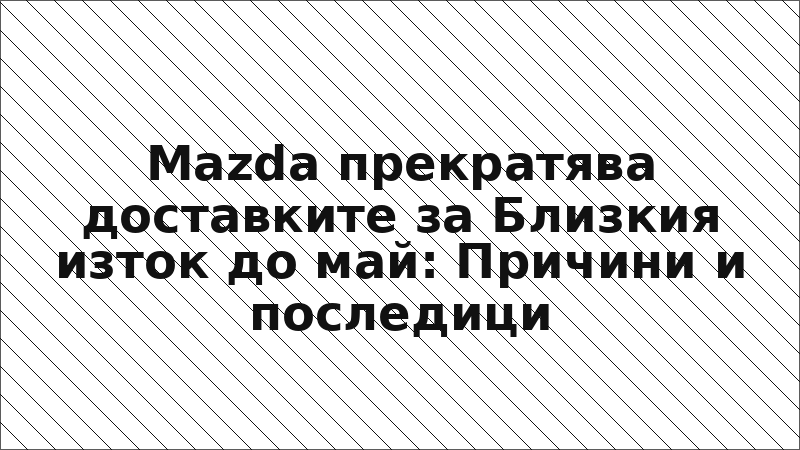 Mazda прекратява доставките за Близкия изток до май: Причини и последици