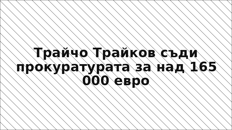 Трайчо Трайков съди прокуратурата за над 165 000 евро