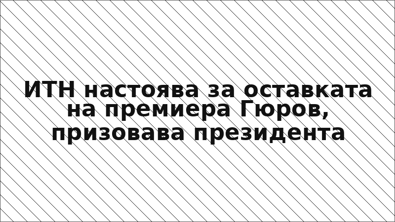 ИТН настоява за оставката на премиера Гюров, призовава президента