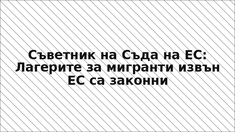 Съветник на Съда на ЕС: Лагерите за мигранти извън ЕС са законни