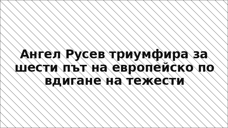 Ангел Русев триумфира за шести път на европейско по вдигане на тежести