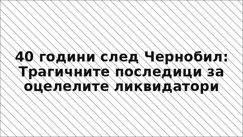 40 години след Чернобил: Трагичните последици за оцелелите ликвидатори