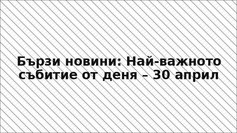 Бързи новини: Най-важното събитие от деня – 30 април