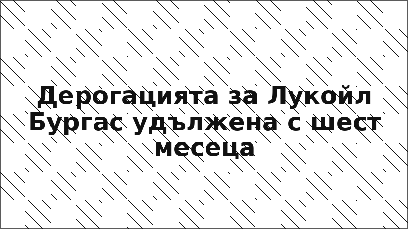 Дерогацията за Лукойл Бургас удължена с шест месеца