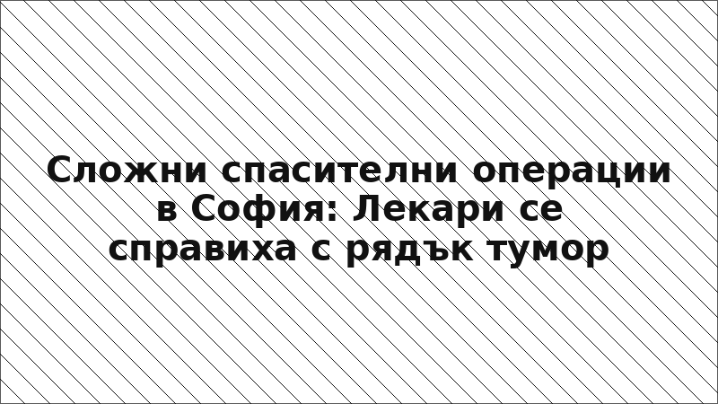 Сложни спасителни операции в София: Лекари се справиха с рядък тумор