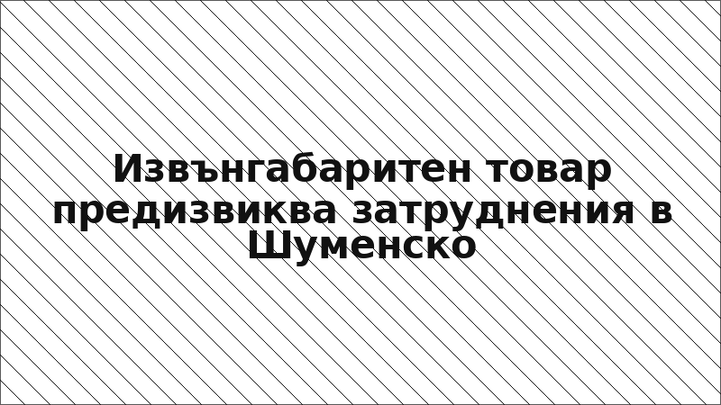 Извънгабаритен товар предизвиква затруднения в Шуменско