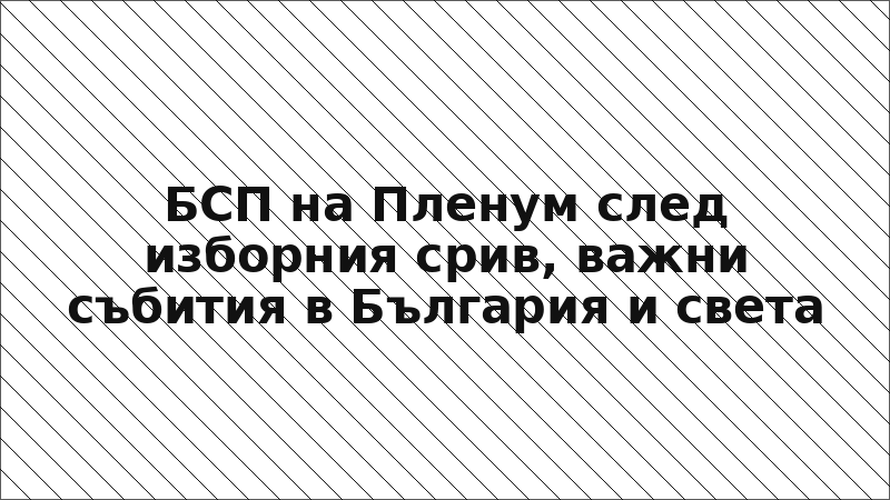 БСП на Пленум след изборния срив, важни събития в България и света