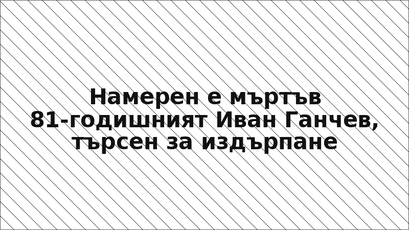 Намерен е мъртъв 81-годишният Иван Ганчев, търсен за издърпане