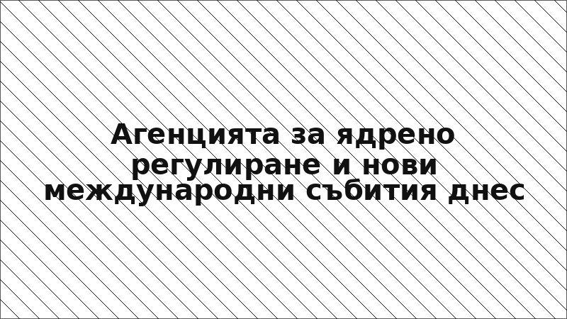 Агенцията за ядрено регулиране и нови международни събития днес