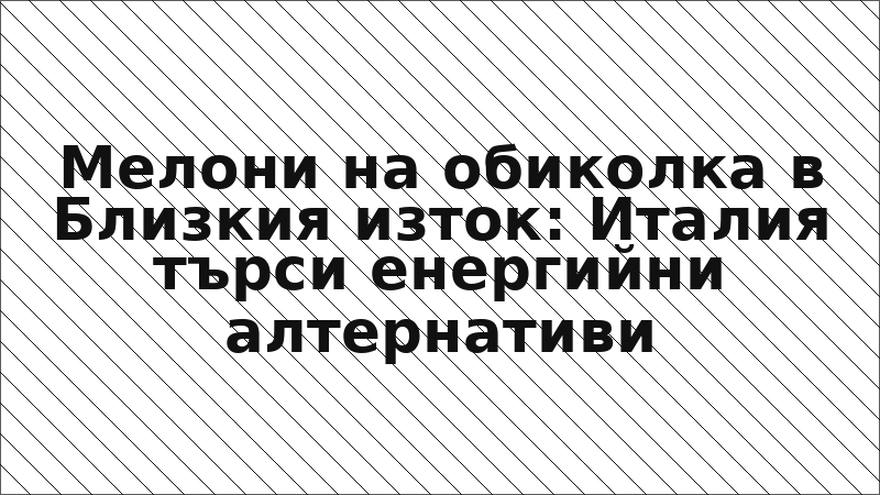 Мелони на обиколка в Близкия изток: Италия търси енергийни алтернативи
