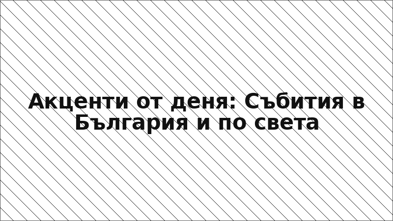 Акценти от деня: Събития в България и по света