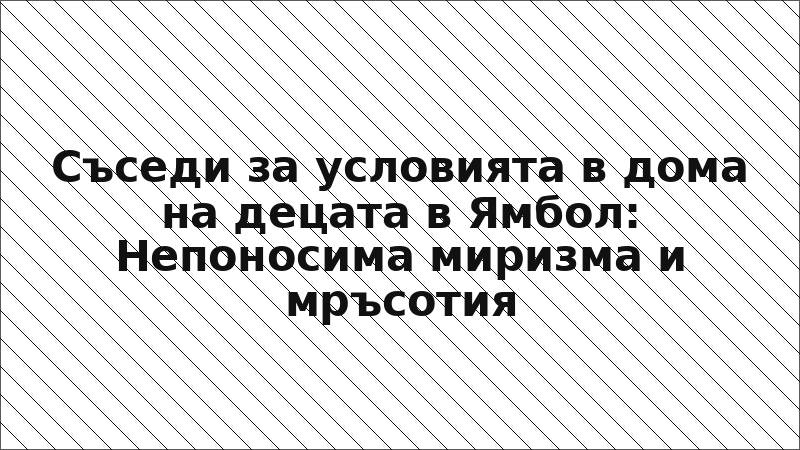 Съседи за условията в дома на децата в Ямбол: Непоносима миризма и мръсотия