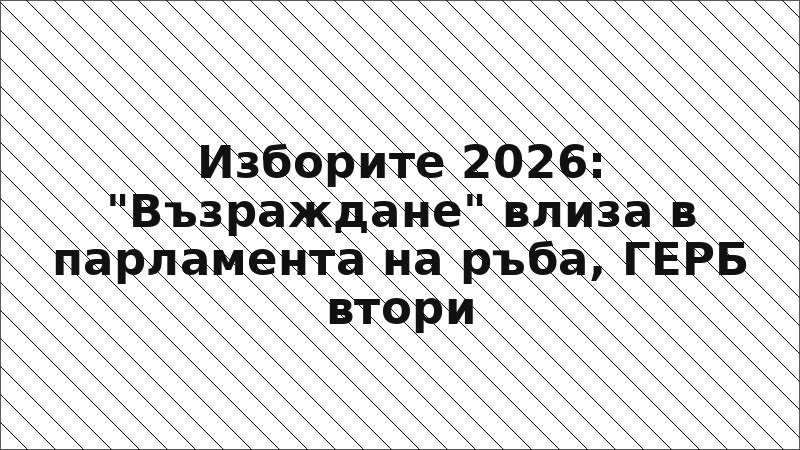 Изборите 2026: "Възраждане" влиза в парламента на ръба, ГЕРБ втори