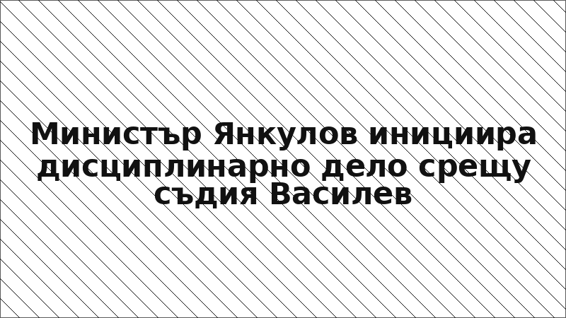 Министър Янкулов инициира дисциплинарно дело срещу съдия Василев