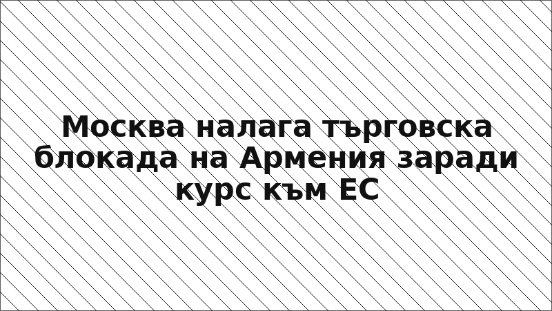 Москва налага търговска блокада на Армения заради курс към ЕС