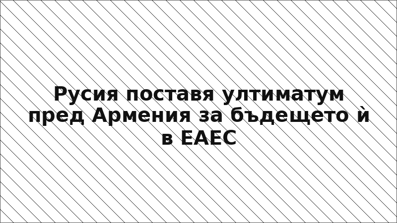 Русия поставя ултиматум пред Армения за бъдещето ѝ в ЕАЕС