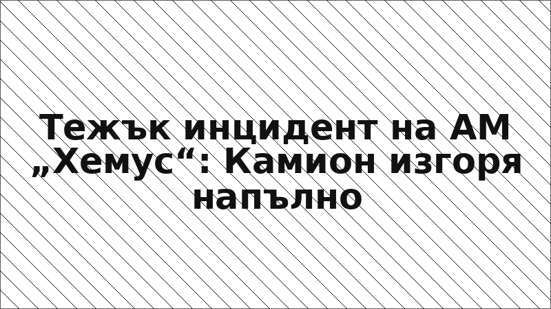 Тежък инцидент на АМ „Хемус“: Камион изгоря напълно