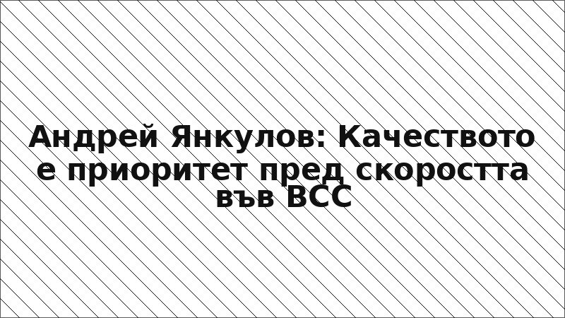 Андрей Янкулов: Качеството е приоритет пред скоростта във ВСС