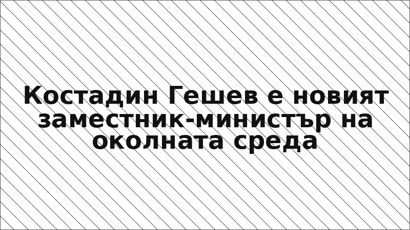 Костадин Гешев е новият заместник-министър на околната среда