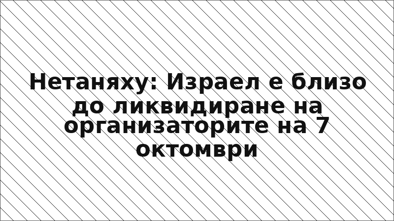 Нетаняху: Израел е близо до ликвидиране на организаторите на 7 октомври