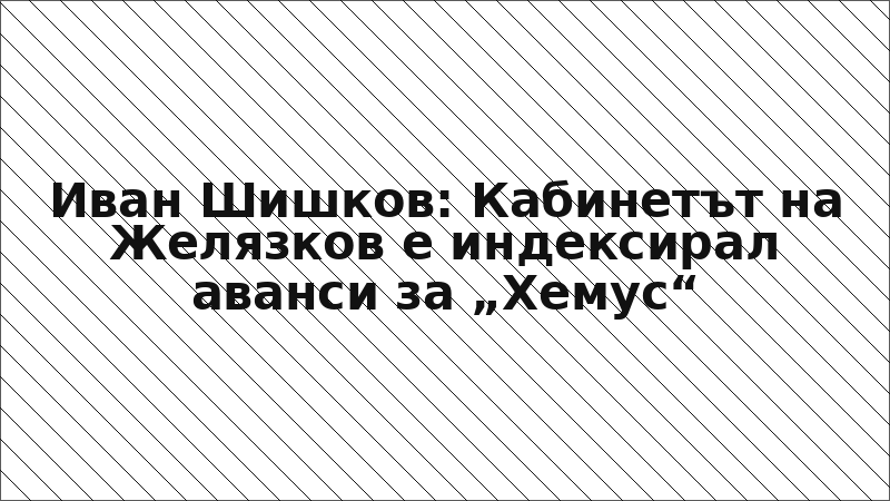 Иван Шишков: Кабинетът на Желязков е индексирал аванси за „Хемус“