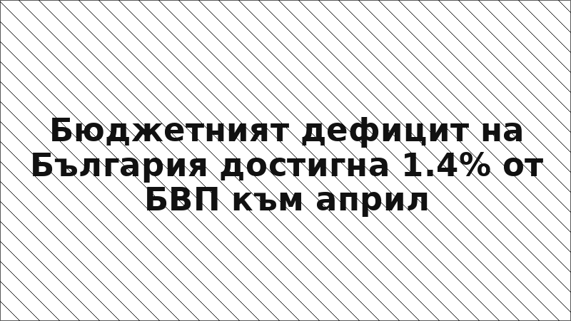 Бюджетният дефицит на България достигна 1.4% от БВП към април