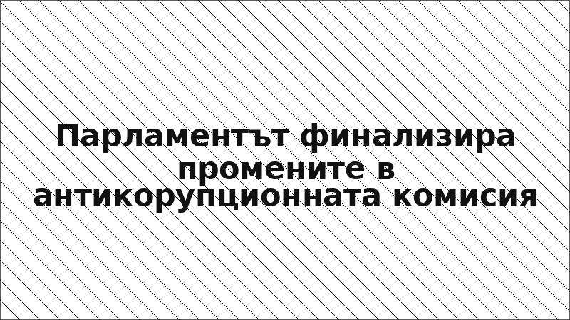 Парламентът финализира промените в антикорупционната комисия