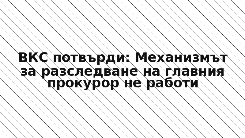 ВКС потвърди: Механизмът за разследване на главния прокурор не работи