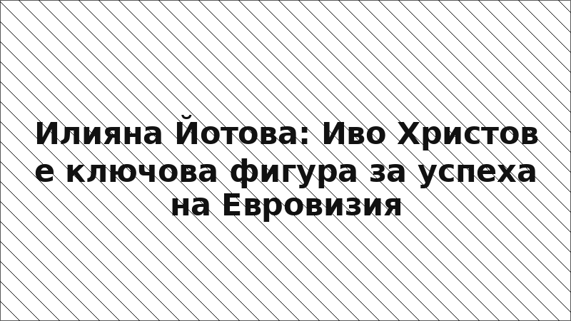 Илияна Йотова: Иво Христов е ключова фигура за успеха на Евровизия